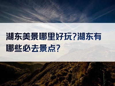 湖东美景哪里好玩？湖东有哪些必去景点？