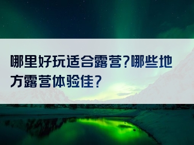 哪里好玩适合露营？哪些地方露营体验佳？