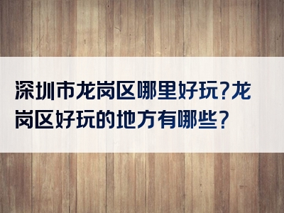 深圳市龙岗区哪里好玩？龙岗区好玩的地方有哪些？