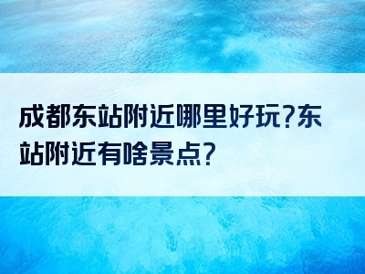 成都东站附近哪里好玩？东站附近有啥景点？