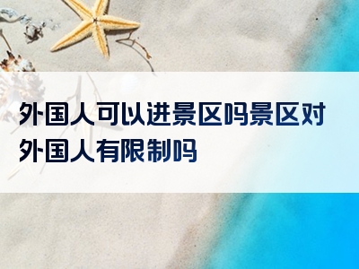 外国人可以进景区吗景区对外国人有限制吗