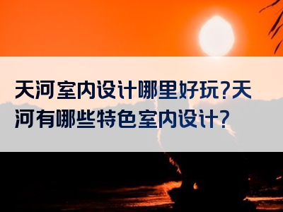 天河室内设计哪里好玩？天河有哪些特色室内设计？