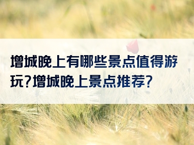 增城晚上有哪些景点值得游玩？增城晚上景点推荐？