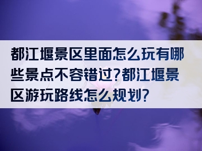 都江堰景区里面怎么玩有哪些景点不容错过？都江堰景区游玩路线怎么规划？