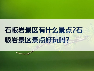 石板岩景区有什么景点？石板岩景区景点好玩吗？