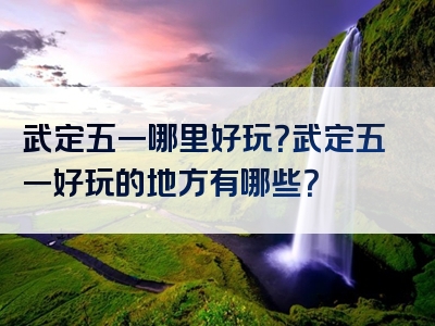 武定五一哪里好玩？武定五一好玩的地方有哪些？