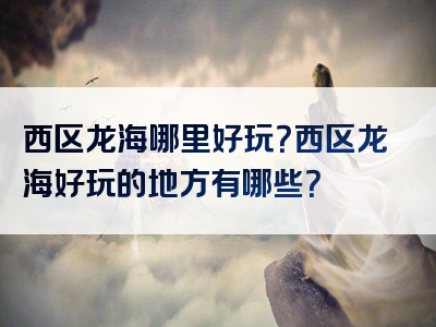 西区龙海哪里好玩？西区龙海好玩的地方有哪些？