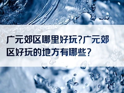 广元郊区哪里好玩？广元郊区好玩的地方有哪些？