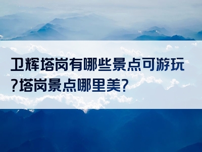 卫辉塔岗有哪些景点可游玩？塔岗景点哪里美？