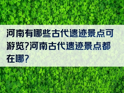 河南有哪些古代遗迹景点可游览？河南古代遗迹景点都在哪？