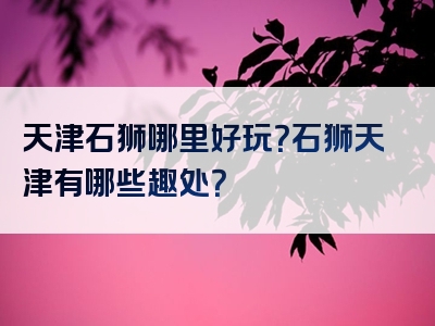 天津石狮哪里好玩？石狮天津有哪些趣处？