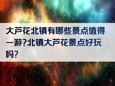 大芦花北镇有哪些景点值得一游？北镇大芦花景点好玩吗？