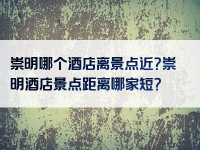 崇明哪个酒店离景点近？崇明酒店景点距离哪家短？