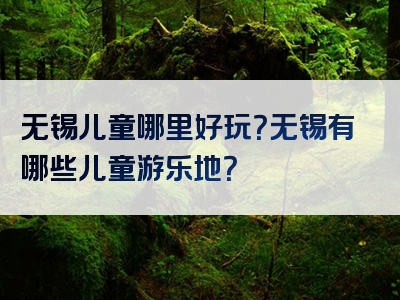 无锡儿童哪里好玩？无锡有哪些儿童游乐地？