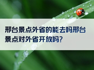 邢台景点外省的能去吗邢台景点对外省开放吗？