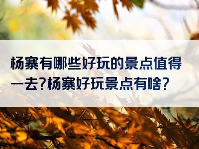 杨寨有哪些好玩的景点值得一去？杨寨好玩景点有啥？