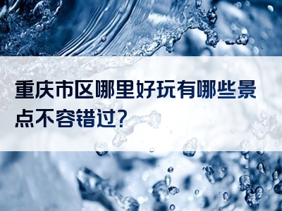 重庆市区哪里好玩有哪些景点不容错过？