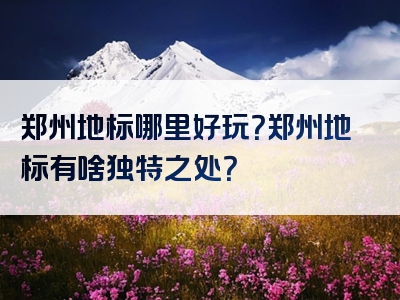 郑州地标哪里好玩？郑州地标有啥独特之处？