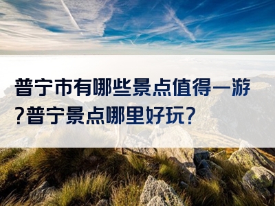 普宁市有哪些景点值得一游？普宁景点哪里好玩？