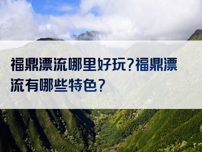 福鼎漂流哪里好玩？福鼎漂流有哪些特色？