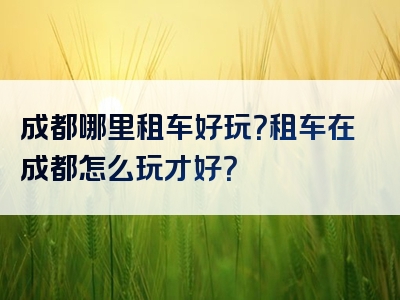 成都哪里租车好玩？租车在成都怎么玩才好？