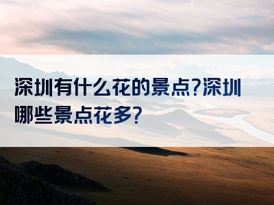 深圳有什么花的景点？深圳哪些景点花多？