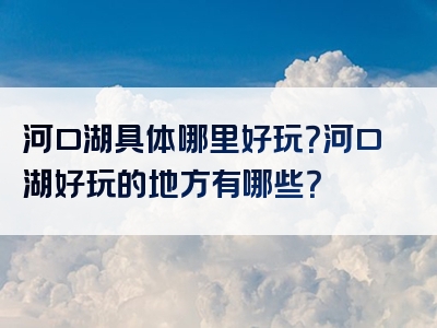 河口湖具体哪里好玩？河口湖好玩的地方有哪些？