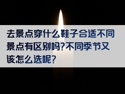 去景点穿什么鞋子合适不同景点有区别吗？不同季节又该怎么选呢？