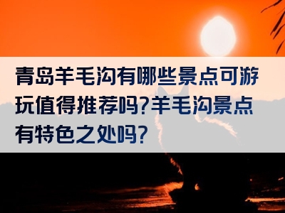 青岛羊毛沟有哪些景点可游玩值得推荐吗？羊毛沟景点有特色之处吗？