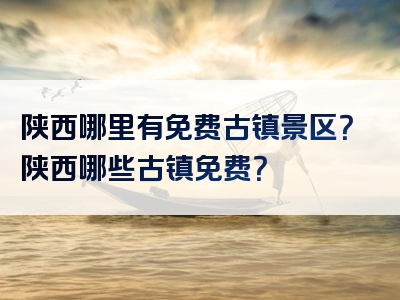 陕西哪里有免费古镇景区？陕西哪些古镇免费？