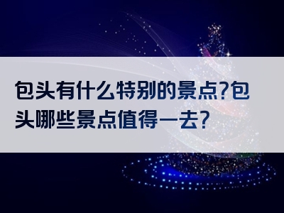 包头有什么特别的景点？包头哪些景点值得一去？