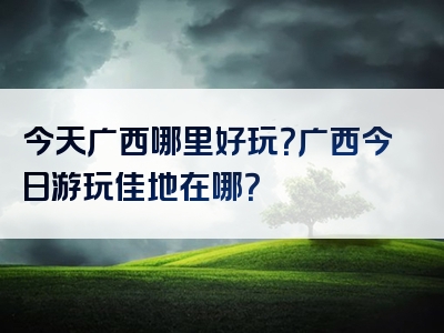 今天广西哪里好玩？广西今日游玩佳地在哪？