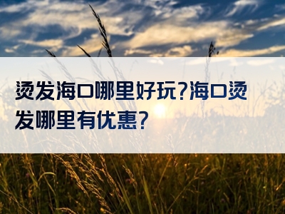 烫发海口哪里好玩？海口烫发哪里有优惠？