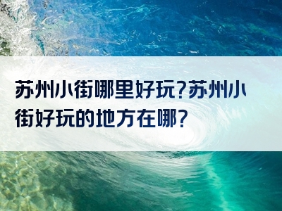 苏州小街哪里好玩？苏州小街好玩的地方在哪？