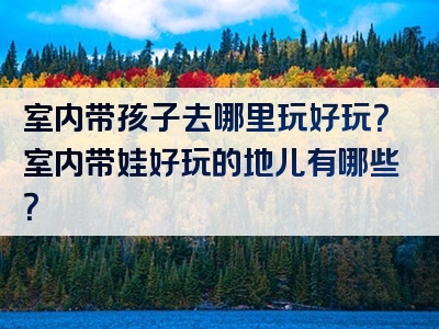 室内带孩子去哪里玩好玩？室内带娃好玩的地儿有哪些？