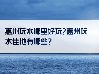 惠州玩水哪里好玩？惠州玩水佳地有哪些？