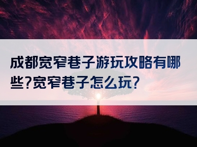 成都宽窄巷子游玩攻略有哪些？宽窄巷子怎么玩？