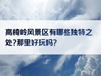 高椅岭风景区有哪些独特之处？那里好玩吗？