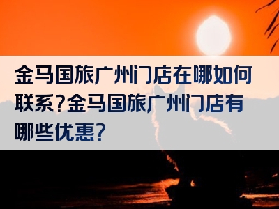 金马国旅广州门店在哪如何联系？金马国旅广州门店有哪些优惠？