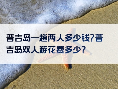 普吉岛一趟两人多少钱？普吉岛双人游花费多少？