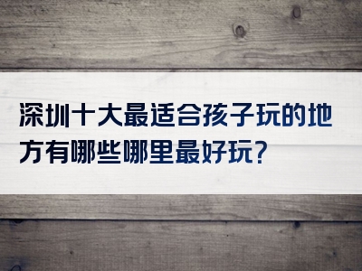 深圳十大最适合孩子玩的地方有哪些哪里最好玩？