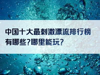 中国十大最刺激漂流排行榜有哪些？哪里能玩？