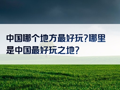 中国哪个地方最好玩？哪里是中国最好玩之地？