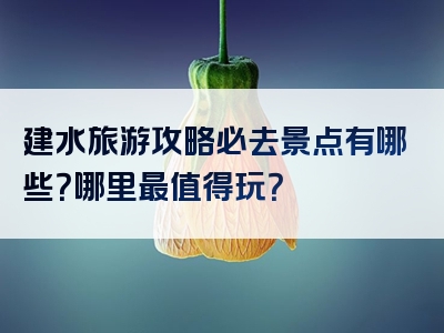 建水旅游攻略必去景点有哪些？哪里最值得玩？