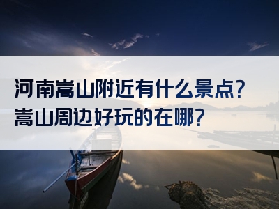 河南嵩山附近有什么景点？嵩山周边好玩的在哪？