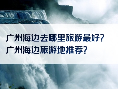 广州海边去哪里旅游最好？广州海边旅游地推荐？