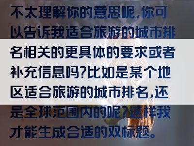 不太理解你的意思呢，你可以告诉我适合旅游的城市排名相关的更具体的要求或者补充信息吗？比如是某个地区适合旅游的城市排名，还是全球范围内的呢？这样我才能生成合适的双标题。