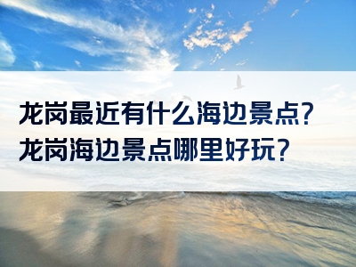 龙岗最近有什么海边景点？龙岗海边景点哪里好玩？