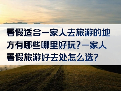 暑假适合一家人去旅游的地方有哪些哪里好玩？一家人暑假旅游好去处怎么选？