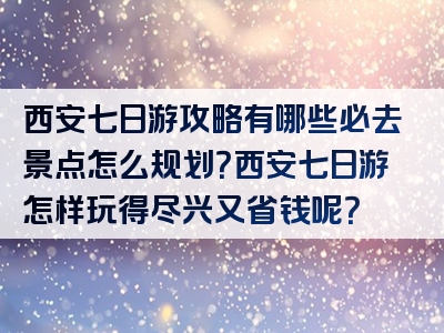 西安七日游攻略有哪些必去景点怎么规划？西安七日游怎样玩得尽兴又省钱呢？